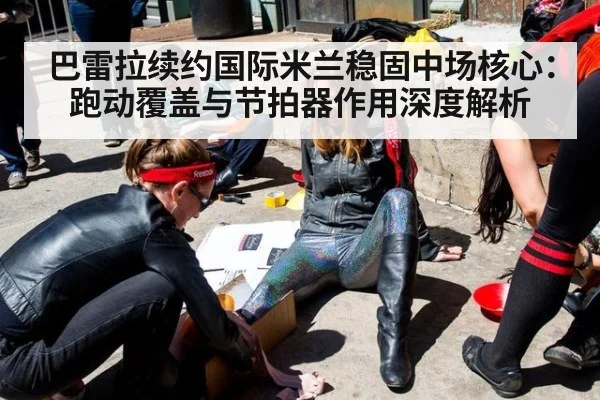 巴雷拉续约国际米兰稳固中场核心:跑动覆盖与节拍器作用深度解析